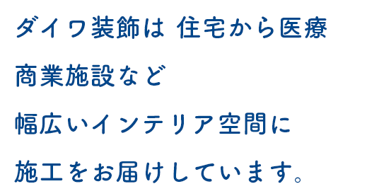 ダイワ装飾は、住宅から医療、商業施設など、幅広いインテリア空間に施工をお届けしています。