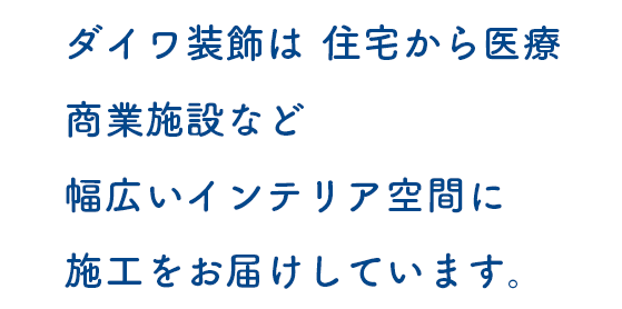 ダイワ装飾は、住宅から医療、商業施設など、幅広いインテリア空間に施工をお届けしています。